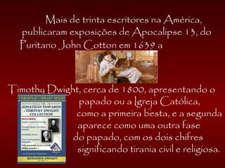 Mais de trinta escritores na América,
publicaram exposições de Apocalipse 13, do
Puritano John Cotton em 1639 a
Timothy Dwight, cerca de 1800, apresentando o
papado ou a Igreja Católica,
como a primeira besta, e a segunda
aparece como uma outra fase
do papado, com os dois chifres
significando tirania civil e religiosa.
 