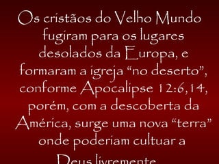Os cristãos do Velho Mundo
fugiram para os lugares
desolados da Europa, e
formaram a igreja “no deserto”,
conforme Apocalipse 12:6,14,
porém, com a descoberta da
América, surge uma nova “terra”
onde poderiam cultuar a
 