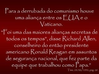 Para a derrubada do comunismo houve
uma aliança entre os EUA e o
Vaticano.
“Foi uma das maiores alianças secretas de
todos os tempos”, disse Richard Allen,
conselheiro do então presidente
americano Ronald Reagan em assuntos
de segurança nacional, que fez parte da
equipe que trabalhou como Papa.”
Time, 24/02/1992, pág. 28
 