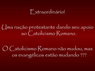 Extraordinário!
Uma nação protestante dando seu apoio
ao Catolicismo Romano.
O Catolicismo Romano não mudou, mas
os evangélicos estão mudando ???
 