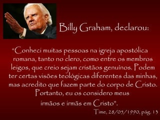 Billy Graham, declarou:
“Conheci muitas pessoas na igreja apostólica
romana, tanto no clero, como entre os membros
leigos, que creio sejam cristãos genuínos. Podem
ter certas visões teológicas diferentes das minhas,
mas acredito que fazem parte do corpo de Cristo.
Portanto, eu os considero meus
irmãos e irmãs em Cristo”.
Time, 28/05/1990, pág. 13
 