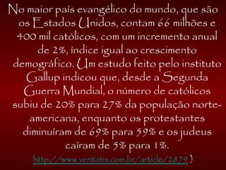 No maior país evangélico do mundo, que são
os Estados Unidos, contam 66 milhões e
400 mil católicos, com um incremento anual
de 2%, índice igual ao crescimento
demográfico. Um estudo feito pelo instituto
Gallup indicou que, desde a Segunda
Guerra Mundial, o número de católicos
subiu de 20% para 27% da população norte-
americana, enquanto os protestantes
diminuíram de 69% para 59% e os judeus
caíram de 5% para 1%.
http://www.veritatis.com.br/article/2879 )
 