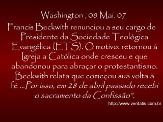 Washington , 08 Mai. 07
Francis Beckwith renunciou a seu cargo de
Presidente da Sociedade Teológica
Evangélica (ETS). O motivo: retornou à
Igreja a Católica onde cresceu e que
abandonou para abraçar o protestantismo.
Beckwith relata que começou sua volta à
fé ...Por isso, em 28 de abril passado recebi
o sacramento da Confissão”.
http://www.veritatis.com.br
 