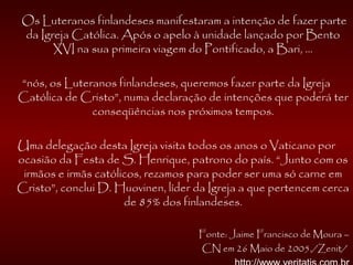 Os Luteranos finlandeses manifestaram a intenção de fazer parte
da Igreja Católica. Após o apelo à unidade lançado por Bento
XVI na sua primeira viagem do Pontificado, a Bari, ...
“nós, os Luteranos finlandeses, queremos fazer parte da Igreja
Católica de Cristo”, numa declaração de intenções que poderá ter
conseqüências nos próximos tempos.
Uma delegação desta Igreja visita todos os anos o Vaticano por
ocasião da Festa de S. Henrique, patrono do país. “Junto com os
irmãos e irmãs católicos, rezamos para poder ser uma só carne em
Cristo”, conclui D. Huovinen, líder da Igreja a que pertencem cerca
de 85% dos finlandeses.
Fonte: Jaime Francisco de Moura –
CN em 26 Maio de 2005./Zenit/
 