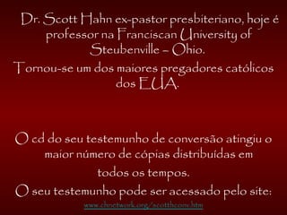 Dr. Scott Hahn ex-pastor presbiteriano, hoje é
professor na Franciscan University of
Steubenville – Ohio.
Tornou-se um dos maiores pregadores católicos
dos EUA.
O cd do seu testemunho de conversão atingiu o
maior número de cópias distribuídas em
todos os tempos.
O seu testemunho pode ser acessado pelo site:
www.chnetwork.org/scotthconv.htm
 