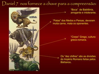 Daniel 7 nos fornece a chave para a compreensão:
“Boca” de Babilônia,
arrogante e intolerante.
“Patas” dos Medos e Persas, devoram
muita carne, mata os oponentes.
“Corpo” Grego, cultura
greco-romana.
Os “dez chifres” são as divisões
do Império Romano feitas pelos
Bárbaros.
 