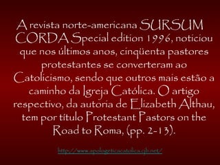 A revista norte-americana SURSUM
CORDA Special edition 1996, noticiou
que nos últimos anos, cinqüenta pastores
protestantes se converteram ao
Catolicismo, sendo que outros mais estão a
caminho da Igreja Católica. O artigo
respectivo, da autoria de Elizabeth Althau,
tem por título Protestant Pastors on the
Road to Roma, (pp. 2-13).
http://www.apologeticacatolica.cjb.net/
 