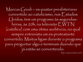 Marcus Grodi – ex-pastor presbiteriano
convertido ao catolicismo, nos Estados
Unidos, tem um programa às segundas-
feiras, às 20h, na televisão EWTN
(católica) com uma ótima audiência, no qual
sempre entrevista um ex-protestante
convertido. Muitos ligam durante o programa
para perguntar algo e terminam dizendo que
já estão se convertendo.
http://www.veritatis.com.br
 