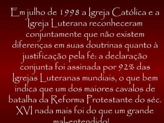 Em julho de 1998 a Igreja Católica e a
Igreja Luterana reconheceram
conjuntamente que não existem
diferenças em suas doutrinas quanto à
justificação pela fé: a declaração
conjunta foi assinada por 92% das
Igrejas Luteranas mundiais, o que bem
indica que um dos maiores cavalos de
batalha da Reforma Protestante do séc.
XVI nada mais foi do que um grande
 