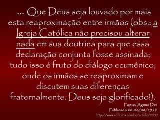 ... Que Deus seja louvado por mais
esta reaproximação entre irmãos (obs.: a
Igreja Católica não precisou alterar
nada em sua doutrina para que essa
declaração conjunta fosse assinada;
tudo isso é fruto do diálogo ecumênico,
onde os irmãos se reaproximam e
discutem suas diferenças
fraternalmente. Deus seja glorificado!).
Fonte: Agnus Dei
Publicado em 02/08/1999
http://www.veritatis.com.br/article/4457
 