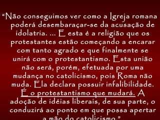 “Não conseguimos ver como a Igreja romana
poderá desembaraçar-se da acusação de
idolatria. ... E esta é a religião que os
protestantes estão começando a encarar
com tanto agrado e que finalmente se
unirá com o protestantismo. Esta união
não será, porém, efetuada por uma
mudança no catolicismo, pois Roma não
muda. Ela declara possuir infalibilidade.
É o protestantismo que mudará. A
adoção de idéias liberais, de sua parte, o
conduzirá ao ponto em que possa apertar
 