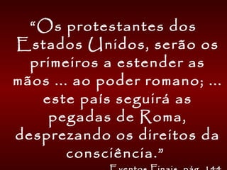 “Os protestantes dos
Estados Unidos, serão os
primeiros a estender as
mãos ... ao poder romano; ...
este país seguirá as
pegadas de Roma,
desprezando os direitos da
consciência.”
 