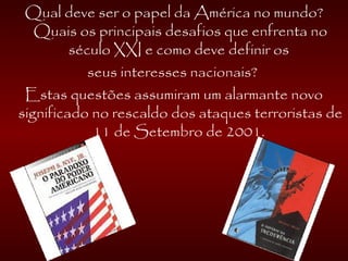 Qual deve ser o papel da América no mundo?
Quais os principais desafios que enfrenta no
século XXI e como deve definir os
seus interesses nacionais?
Estas questões assumiram um alarmante novo
significado no rescaldo dos ataques terroristas de
11 de Setembro de 2001.
 