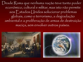 Desde Roma que nenhuma nação teve tanto poder
econômico, cultural e militar, mas isto não permite
aos Estados Unidos solucionar problemas
globais, como o terrorismo, a degradação
ambiental e a proliferação de armas de destruição
maciça, sem envolver outros países.
 