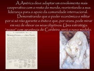 A América deve adaptar um envolvimento mais
cooperativo com o resto do mundo, reorientando a sua
liderança para o apoio da comunidade internacional.
Demonstrando que o poder econômico e militar
por si só não garante o êxito e que, por vezes, pode minar
em vez de elevar os seus objetivos. Uma estratégia
“suave” com aparência de Cordeiro, será o novo modelo.
 