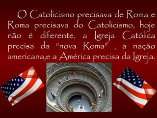  
O Catolicismo precisava de Roma e
Roma precisava do Catolicismo, hoje
não é diferente, a Igreja Católica
precisa da “nova Roma” , a nação
americana,e a América precisa da Igreja.
 