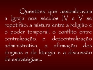  
Questões que assombravam
a Igreja nos séculos IV e V se
repetirão: a mistura entre a religião e
o poder temporal, o conflito entre
centralização e descentralização
administrativa, a afirmação dos
dogmas e da liturgia e a discussão
de estratégias...
 