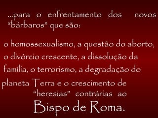 ...para o enfrentamento dos novos
“bárbaros” que são:
o homossexualismo, a questão do aborto,
o divórcio crescente, a dissolução da
família, o terrorismo, a degradação do
planeta Terra e o crescimento de
“heresias” contrárias ao
Bispo de Roma.
 