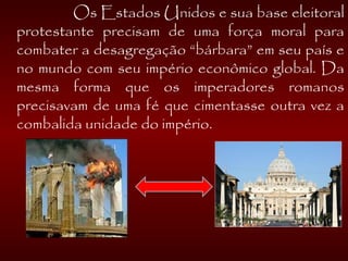   Os Estados Unidos e sua base eleitoral
protestante precisam de uma força moral para
combater a desagregação “bárbara” em seu país e
no mundo com seu império econômico global. Da
mesma forma que os imperadores romanos
precisavam de uma fé que cimentasse outra vez a
combalida unidade do império.
 