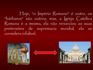 
Hoje, “o Império Romano” é outro, os
“bárbaros” são outros, mas, a Igreja Católica
Romana é a mesma, ela não renunciou as suas
pretensões de supremacia mundial, ela se
considera infalível.
 
