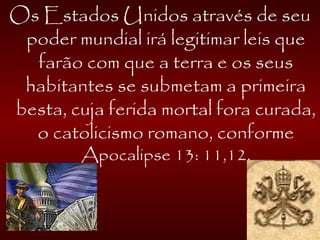 Os Estados Unidos através de seu
poder mundial irá legitimar leis que
farão com que a terra e os seus
habitantes se submetam a primeira
besta, cuja ferida mortal fora curada,
o catolicismo romano, conforme
Apocalipse 13: 11,12.
 