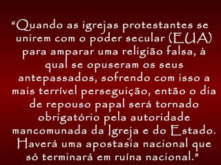 “Quando as igrejas protestantes se
unirem com o poder secular (EUA)
para amparar uma religião falsa, à
qual se opuseram os seus
antepassados, sofrendo com isso a
mais terrível perseguição, então o dia
de repouso papal será tornado
obrigatório pela autoridade
mancomunada da Igreja e do Estado.
Haverá uma apostasia nacional que
só terminará em ruína nacional.”
 