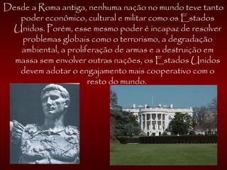 Desde a Roma antiga, nenhuma nação no mundo teve tanto
poder econômico, cultural e militar como os Estados
Unidos. Porém, esse mesmo poder é incapaz de resolver
problemas globais como o terrorismo, a degradação
ambiental, a proliferação de armas e a destruição em
massa sem envolver outras nações, os Estados Unidos
devem adotar o engajamento mais cooperativo com o
resto do mundo. 
 