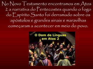 No Novo Testamento encontramos em Atos
2 a narrativa do Pentecostes quando o fogo
do Espírito Santo foi derramado sobre os
apóstolos e grandes sinais e maravilhas
começaram a acontecer em meio do povo.
 