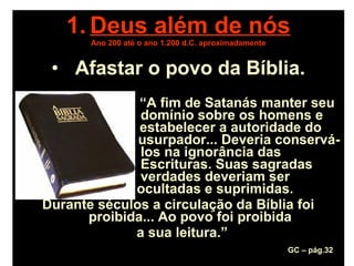 1. Deus além de nós
Ano 200 até o ano 1.200 d.C. aproximadamente
• Afastar o povo da Bíblia.
“A fim de Satanás manter seu
domínio sobre os homens e
estabelecer a autoridade do
usurpador... Deveria conservá-
los na ignorância das
Escrituras. Suas sagradas
verdades deveriam ser
ocultadas e suprimidas.
Durante séculos a circulação da Bíblia foi
proibida... Ao povo foi proibida
a sua leitura.”
GC – pág.32
 