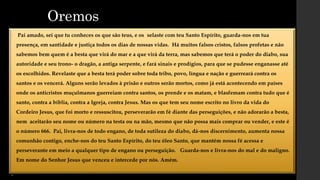 Oremos
• Pai amado, sei que tu conheces os que são teus, e os selaste com teu Santo Espírito, guarda-nos em tua
presença, em santidade e justiça todos os dias de nossas vidas. Há muitos falsos cristos, falsos profetas e não
sabemos bem quem é a besta que virá do mar e a que virá da terra, mas sabemos que terá o poder do diabo, sua
autoridade e seu trono- o dragão, a antiga serpente, e fará sinais e prodígios, para que se pudesse enganasse até
os escolhidos. Revelaste que a besta terá poder sobre toda tribo, povo, língua e nação e guerreará contra os
santos e os vencerá. Alguns serão levados à prisão e outros serão mortos, como já está acontecendo em países
onde os anticristos muçulmanos guerreiam contra santos, os prende e os matam, e blasfemam contra tudo que é
santo, contra a bíblia, contra a Igreja, contra Jesus. Mas os que tem seu nome escrito no livro da vida do
Cordeiro Jesus, que foi morto e ressuscitou, perseverarão em fé diante das perseguições, e não adorarão a besta,
nem aceitarão seu nome ou número na testa ou na mão, mesmo que não possa mais comprar ou vender, e este é
o número 666. Pai, livra-nos de todo engano, de toda sutileza do diabo, dá-nos discernimento, aumenta nossa
comunhão contigo, enche-nos do teu Santo Espírito, do teu óleo Santo, que mantém nossa fé acessa e
perseverante em meio a qualquer tipo de engano ou perseguição. Guarda-nos e livra-nos do mal e do maligno.
Em nome do Senhor Jesus que venceu e intercede por nós. Amém.
•
 