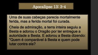 Apocalipse 13: 3-4
•Uma de suas cabeças parecia mortalmente
ferida, mas a ferida mortal foi curada.
•Cheia de admiração, a terra inteira seguiu a
Besta e adorou o Dragão por ter entregue a
autoridade a Besta. E adorou a Besta dizendo:
“Quem é comparável à Besta e quem pode
lutar contra ela?
 