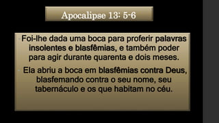 Apocalipse 13: 5-6
•Foi-lhe dada uma boca para proferir palavras
insolentes e blasfêmias, e também poder
para agir durante quarenta e dois meses.
• Ela abriu a boca em blasfêmias contra Deus,
blasfemando contra o seu nome, seu
tabernáculo e os que habitam no céu.
 