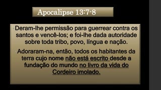 Apocalipse 13:7-8
•Deram-lhe permissão para guerrear contra os
santos e vencê-los; e foi-lhe dada autoridade
sobre toda tribo, povo, língua e nação.
• Adoraram-na, então, todos os habitantes da
terra cujo nome não está escrito desde a
fundação do mundo no livro da vida do
Cordeiro imolado.
 