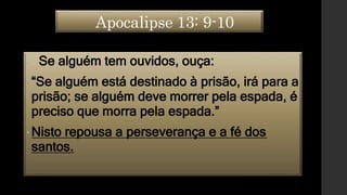 Apocalipse 13: 9-10
• Se alguém tem ouvidos, ouça:
•“Se alguém está destinado à prisão, irá para a
prisão; se alguém deve morrer pela espada, é
preciso que morra pela espada.”
•Nisto repousa a perseverança e a fé dos
santos.
 