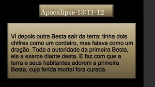 Apocalipse 13:11-12
•Vi depois outra Besta sair da terra: tinha dois
chifres como um cordeiro, mas falava como um
dragão. Toda a autoridade da primeira Besta,
ela a exerce diante desta. E faz com que a
terra e seus habitantes adorem a primeira
Besta, cuja ferida mortal fora curada.
 