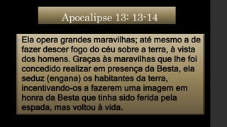 Apocalipse 13: 13-14
• Ela opera grandes maravilhas; até mesmo a de
fazer descer fogo do céu sobre a terra, à vista
dos homens. Graças às maravilhas que lhe foi
concedido realizar em presença da Besta, ela
seduz (engana) os habitantes da terra,
incentivando-os a fazerem uma imagem em
honra da Besta que tinha sido ferida pela
espada, mas voltou à vida.
 