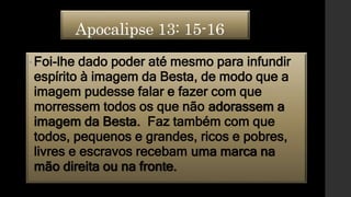 Apocalipse 13: 15-16
•Foi-lhe dado poder até mesmo para infundir
espírito à imagem da Besta, de modo que a
imagem pudesse falar e fazer com que
morressem todos os que não adorassem a
imagem da Besta. Faz também com que
todos, pequenos e grandes, ricos e pobres,
livres e escravos recebam uma marca na
mão direita ou na fronte.
 