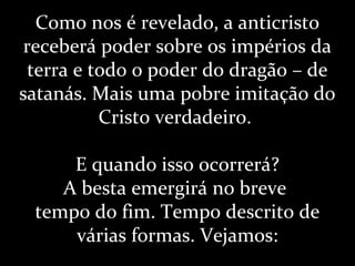 Como nos é revelado, a anticristo
receberá poder sobre os impérios da
terra e todo o poder do dragão – de
satanás. Mais uma pobre imitação do
Cristo verdadeiro.
E quando isso ocorrerá?
A besta emergirá no breve
tempo do fim. Tempo descrito de
várias formas. Vejamos:
 