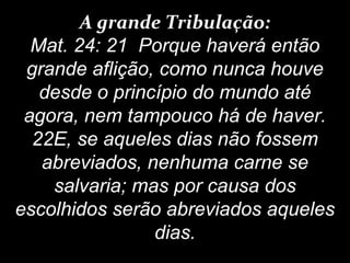 A grande Tribulação:
Mat. 24: 21 Porque haverá então
grande aflição, como nunca houve
desde o princípio do mundo até
agora, nem tampouco há de haver.
22E, se aqueles dias não fossem
abreviados, nenhuma carne se
salvaria; mas por causa dos
escolhidos serão abreviados aqueles
dias.
 