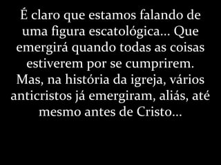 É claro que estamos falando de
uma figura escatológica... Que
emergirá quando todas as coisas
estiverem por se cumprirem.
Mas, na história da igreja, vários
anticristos já emergiram, aliás, até
mesmo antes de Cristo...
 
