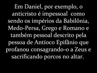 Em Daniel, por exemplo, o
anticristo é impessoal como
sendo os impérios da Babilônia,
Medo-Persa, Grego e Romano e
também pessoal descrito pela
pessoa de Antíoco Epifânio que
profanou consagrando-o a Zeus e
sacrificando porcos no altar.
 