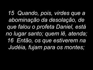15 Quando, pois, virdes que a
abominação da desolação, de
que falou o profeta Daniel, está
no lugar santo; quem lê, atenda;
16 Então, os que estiverem na
Judéia, fujam para os montes;
 