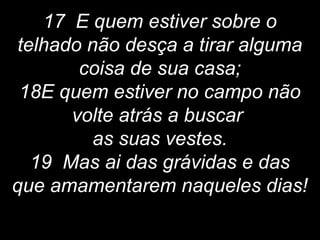 17 E quem estiver sobre o
telhado não desça a tirar alguma
coisa de sua casa;
18E quem estiver no campo não
volte atrás a buscar
as suas vestes.
19 Mas ai das grávidas e das
que amamentarem naqueles dias!
 