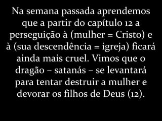 Na semana passada aprendemos
que a partir do capítulo 12 a
perseguição à (mulher = Cristo) e
à (sua descendência = igreja) ficará
ainda mais cruel. Vimos que o
dragão – satanás – se levantará
para tentar destruir a mulher e
devorar os filhos de Deus (12).
 
