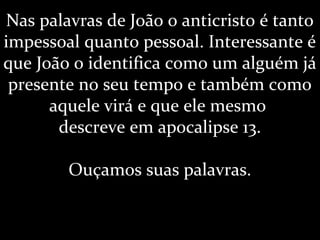 Nas palavras de João o anticristo é tanto
impessoal quanto pessoal. Interessante é
que João o identifica como um alguém já
presente no seu tempo e também como
aquele virá e que ele mesmo
descreve em apocalipse 13.
Ouçamos suas palavras.
 