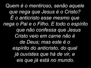 Quem é o mentiroso, senão aquele
que nega que Jesus é o Cristo?
É o anticristo esse mesmo que
nega o Pai e o Filho. E todo o espírito
que não confessa que Jesus
Cristo veio em carne não é
de Deus; mas este é o
espírito do anticristo, do qual
já ouvistes que há de vir, e
eis que já está no mundo.
 