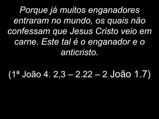 Porque já muitos enganadores
entraram no mundo, os quais não
confessam que Jesus Cristo veio em
carne. Este tal é o enganador e o
anticristo.
(1ª João 4. 2,3 – 2.22 – 2 João 1.7)
 