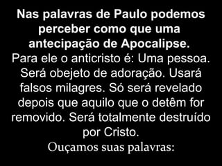 Nas palavras de Paulo podemos
perceber como que uma
antecipação de Apocalipse.
Para ele o anticristo é: Uma pessoa.
Será obejeto de adoração. Usará
falsos milagres. Só será revelado
depois que aquilo que o detêm for
removido. Será totalmente destruído
por Cristo.
Ouçamos suas palavras:
 