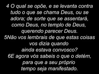 4 O qual se opõe, e se levanta contra
tudo o que se chama Deus, ou se
adora; de sorte que se assentará,
como Deus, no templo de Deus,
querendo parecer Deus.
5Não vos lembrais de que estas coisas
vos dizia quando
ainda estava convosco?
6E agora vós sabeis o que o detém,
para que a seu próprio
tempo seja manifestado.
 