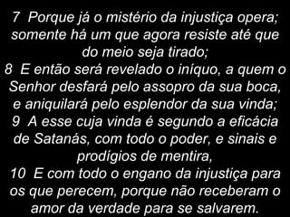 7 Porque já o mistério da injustiça opera;
somente há um que agora resiste até que
do meio seja tirado;
8 E então será revelado o iníquo, a quem o
Senhor desfará pelo assopro da sua boca,
e aniquilará pelo esplendor da sua vinda;
9 A esse cuja vinda é segundo a eficácia
de Satanás, com todo o poder, e sinais e
prodígios de mentira,
10 E com todo o engano da injustiça para
os que perecem, porque não receberam o
amor da verdade para se salvarem.
 